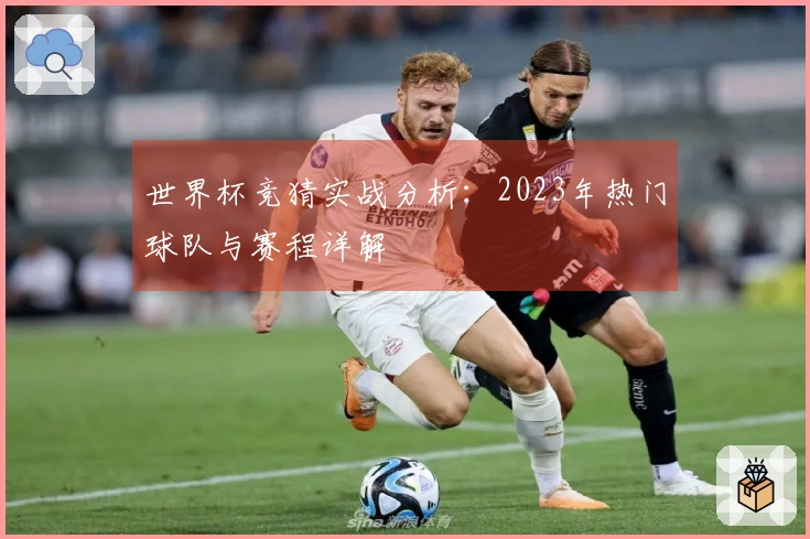世界杯竞猜实战分析：2023年热门球队与赛程详解