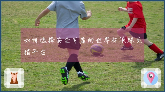 如何选择安全可靠的世界杯滚球竞猜平台